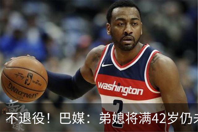 不退役！巴媒：弟媳将满42岁仍未确定下家+仍在规划 欧洲多队有意